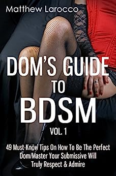 Dom's Guide To BDSM Vol. 1: 49 Must-Know Tips On How To Be The Perfect Dom/Master Your Submissive Will Truly Respect & Admire (Guide to Healthy BDSM)